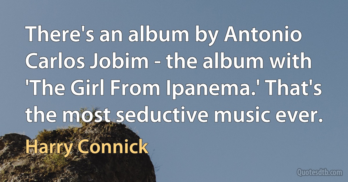 There's an album by Antonio Carlos Jobim - the album with 'The Girl From Ipanema.' That's the most seductive music ever. (Harry Connick)