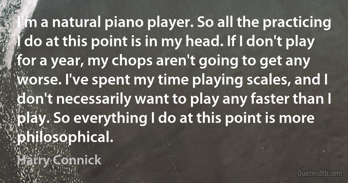 I'm a natural piano player. So all the practicing I do at this point is in my head. If I don't play for a year, my chops aren't going to get any worse. I've spent my time playing scales, and I don't necessarily want to play any faster than I play. So everything I do at this point is more philosophical. (Harry Connick)