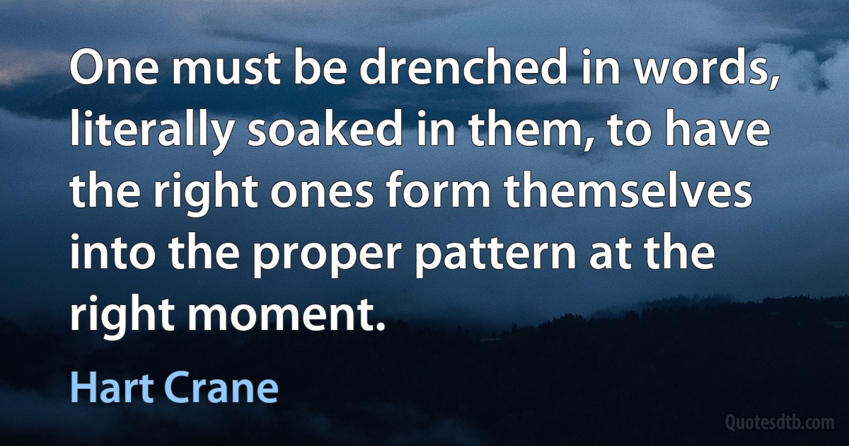 One must be drenched in words, literally soaked in them, to have the right ones form themselves into the proper pattern at the right moment. (Hart Crane)