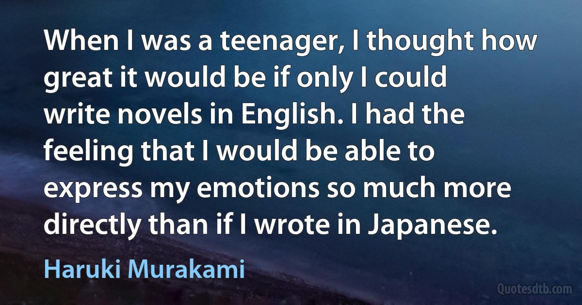 When I was a teenager, I thought how great it would be if only I could write novels in English. I had the feeling that I would be able to express my emotions so much more directly than if I wrote in Japanese. (Haruki Murakami)