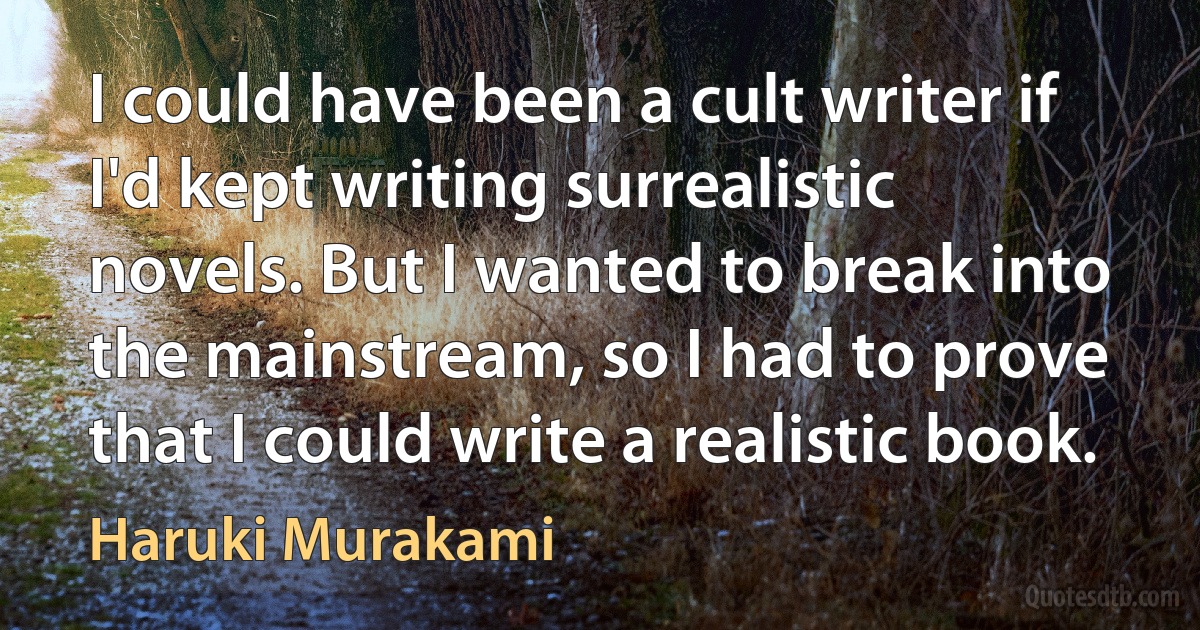 I could have been a cult writer if I'd kept writing surrealistic novels. But I wanted to break into the mainstream, so I had to prove that I could write a realistic book. (Haruki Murakami)