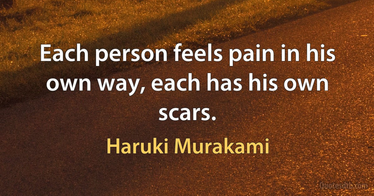 Each person feels pain in his own way, each has his own scars. (Haruki Murakami)