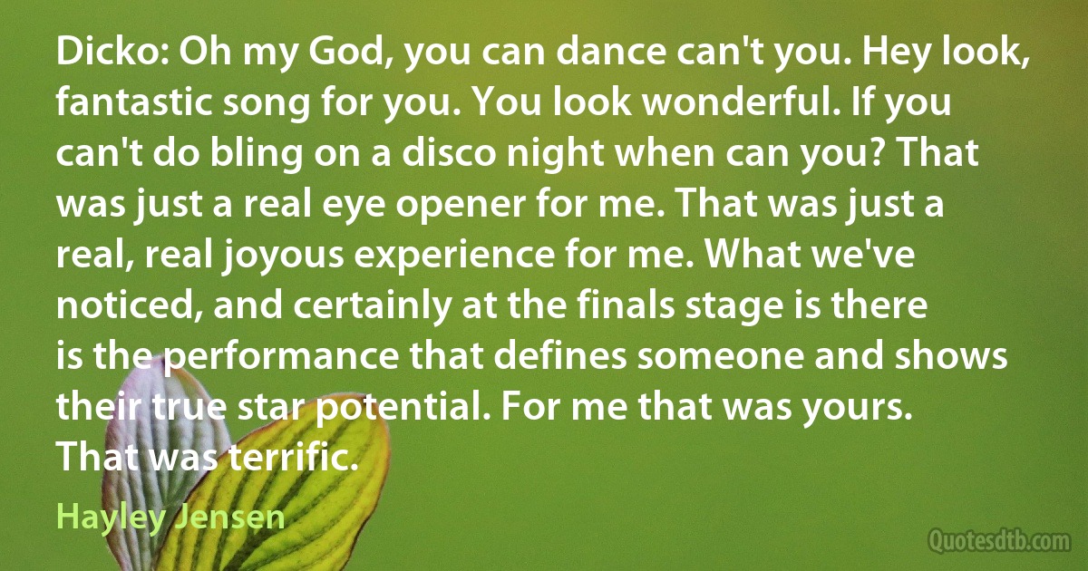 Dicko: Oh my God, you can dance can't you. Hey look, fantastic song for you. You look wonderful. If you can't do bling on a disco night when can you? That was just a real eye opener for me. That was just a real, real joyous experience for me. What we've noticed, and certainly at the finals stage is there is the performance that defines someone and shows their true star potential. For me that was yours. That was terrific. (Hayley Jensen)