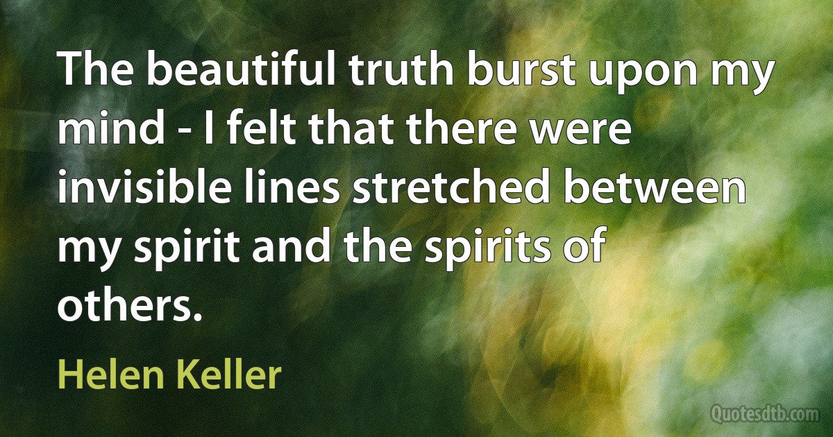 The beautiful truth burst upon my mind - I felt that there were invisible lines stretched between my spirit and the spirits of others. (Helen Keller)