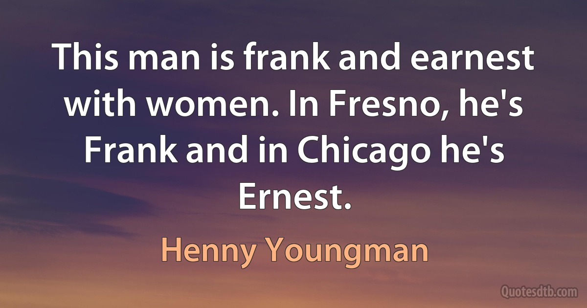 This man is frank and earnest with women. In Fresno, he's Frank and in Chicago he's Ernest. (Henny Youngman)