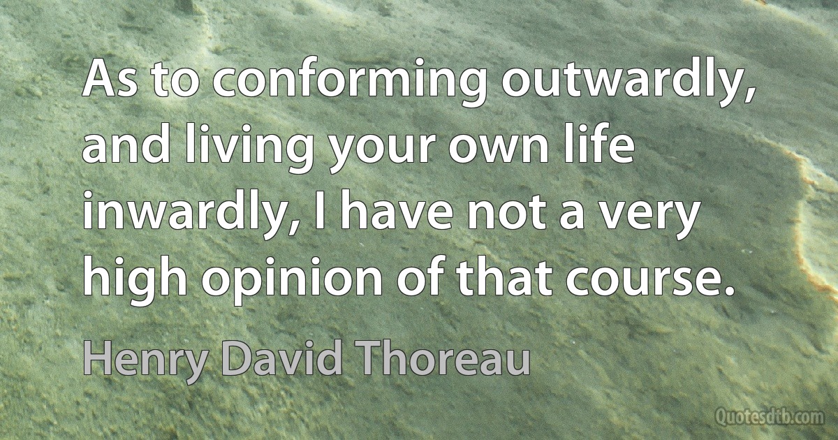 As to conforming outwardly, and living your own life inwardly, I have not a very high opinion of that course. (Henry David Thoreau)