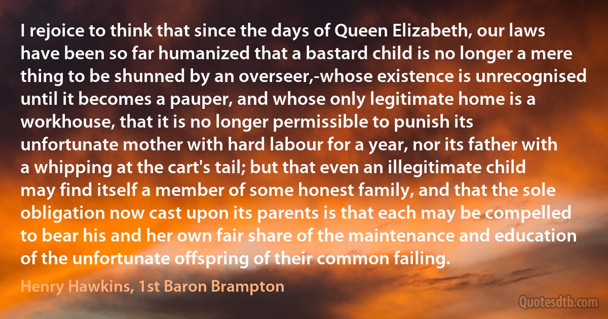 I rejoice to think that since the days of Queen Elizabeth, our laws have been so far humanized that a bastard child is no longer a mere thing to be shunned by an overseer,-whose existence is unrecognised until it becomes a pauper, and whose only legitimate home is a workhouse, that it is no longer permissible to punish its unfortunate mother with hard labour for a year, nor its father with a whipping at the cart's tail; but that even an illegitimate child may find itself a member of some honest family, and that the sole obligation now cast upon its parents is that each may be compelled to bear his and her own fair share of the maintenance and education of the unfortunate offspring of their common failing. (Henry Hawkins, 1st Baron Brampton)