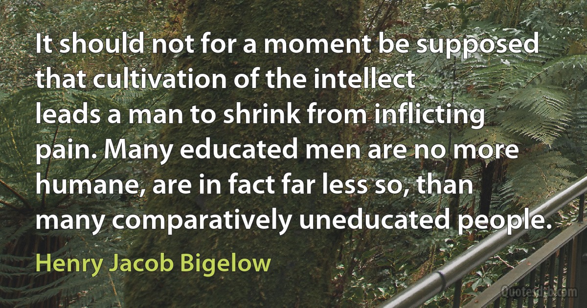 It should not for a moment be supposed that cultivation of the intellect leads a man to shrink from inflicting pain. Many educated men are no more humane, are in fact far less so, than many comparatively uneducated people. (Henry Jacob Bigelow)