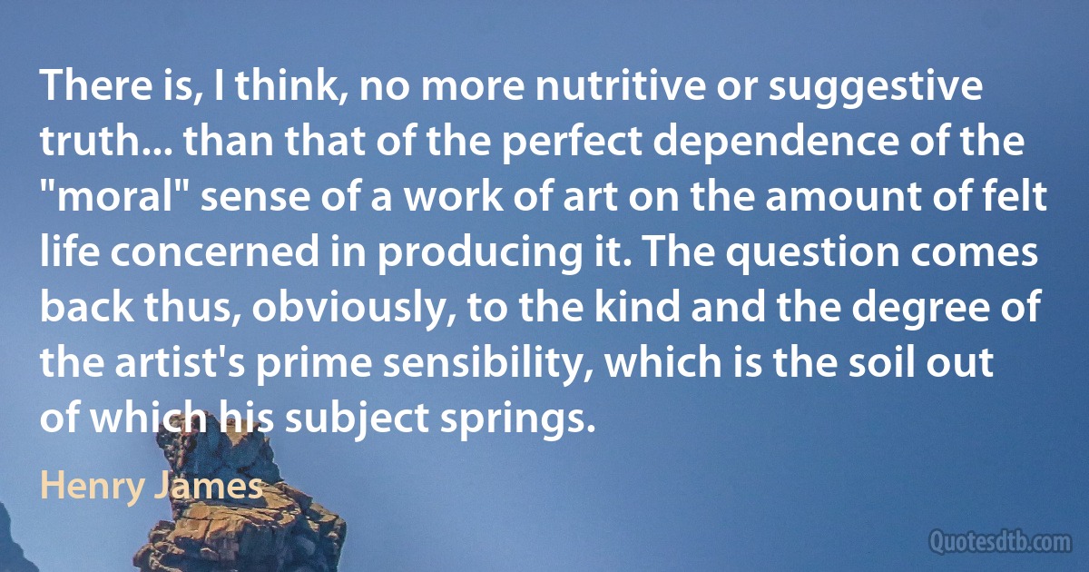 There is, I think, no more nutritive or suggestive truth... than that of the perfect dependence of the "moral" sense of a work of art on the amount of felt life concerned in producing it. The question comes back thus, obviously, to the kind and the degree of the artist's prime sensibility, which is the soil out of which his subject springs. (Henry James)