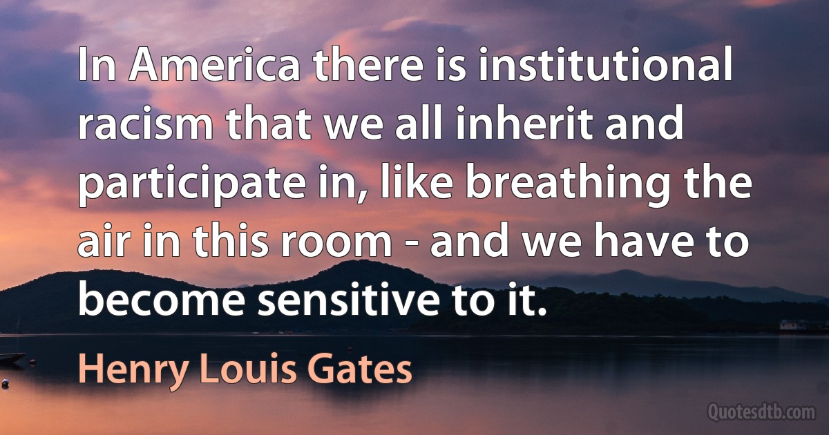 In America there is institutional racism that we all inherit and participate in, like breathing the air in this room - and we have to become sensitive to it. (Henry Louis Gates)