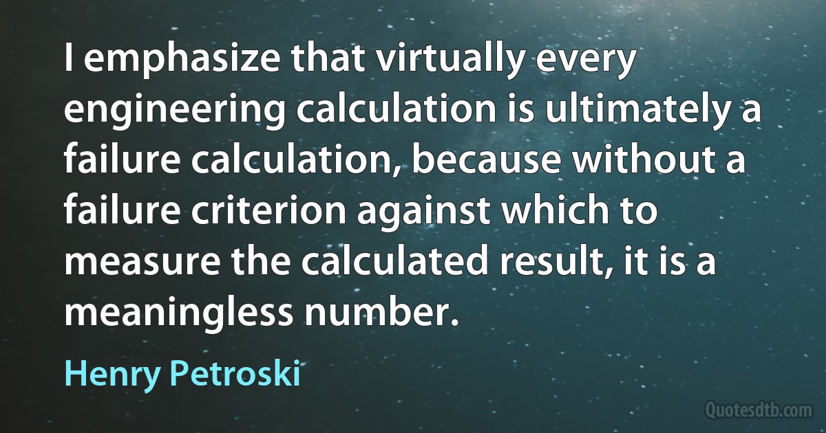 I emphasize that virtually every engineering calculation is ultimately a failure calculation, because without a failure criterion against which to measure the calculated result, it is a meaningless number. (Henry Petroski)