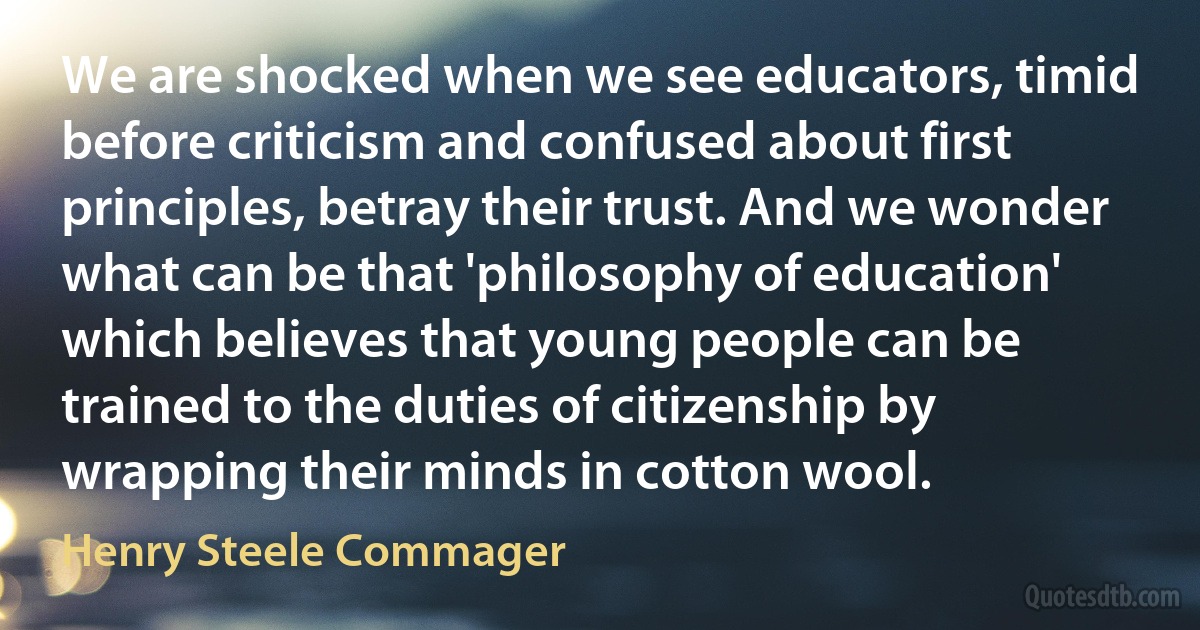 We are shocked when we see educators, timid before criticism and confused about first principles, betray their trust. And we wonder what can be that 'philosophy of education' which believes that young people can be trained to the duties of citizenship by wrapping their minds in cotton wool. (Henry Steele Commager)