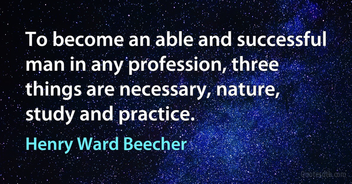 To become an able and successful man in any profession, three things are necessary, nature, study and practice. (Henry Ward Beecher)