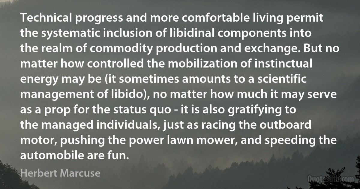 Technical progress and more comfortable living permit the systematic inclusion of libidinal components into the realm of commodity production and exchange. But no matter how controlled the mobilization of instinctual energy may be (it sometimes amounts to a scientific management of libido), no matter how much it may serve as a prop for the status quo - it is also gratifying to the managed individuals, just as racing the outboard motor, pushing the power lawn mower, and speeding the automobile are fun. (Herbert Marcuse)