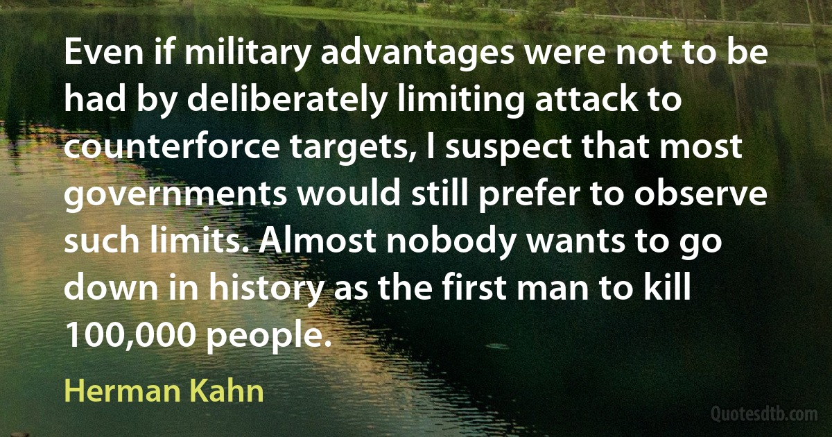 Even if military advantages were not to be had by deliberately limiting attack to counterforce targets, I suspect that most governments would still prefer to observe such limits. Almost nobody wants to go down in history as the first man to kill 100,000 people. (Herman Kahn)