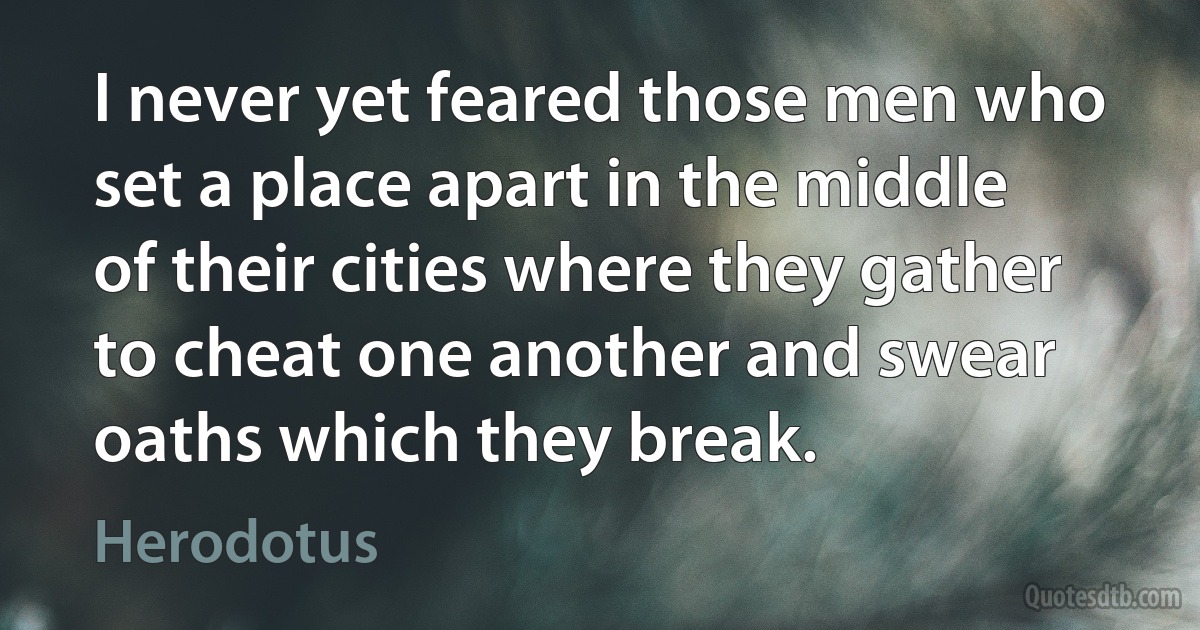 I never yet feared those men who set a place apart in the middle of their cities where they gather to cheat one another and swear oaths which they break. (Herodotus)