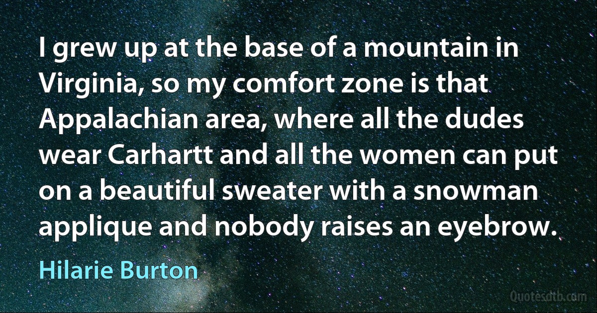 I grew up at the base of a mountain in Virginia, so my comfort zone is that Appalachian area, where all the dudes wear Carhartt and all the women can put on a beautiful sweater with a snowman applique and nobody raises an eyebrow. (Hilarie Burton)