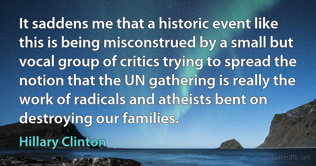 It saddens me that a historic event like this is being misconstrued by a small but vocal group of critics trying to spread the notion that the UN gathering is really the work of radicals and atheists bent on destroying our families. (Hillary Clinton)