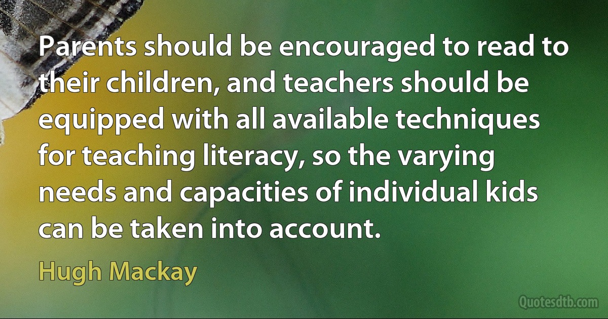 Parents should be encouraged to read to their children, and teachers should be equipped with all available techniques for teaching literacy, so the varying needs and capacities of individual kids can be taken into account. (Hugh Mackay)