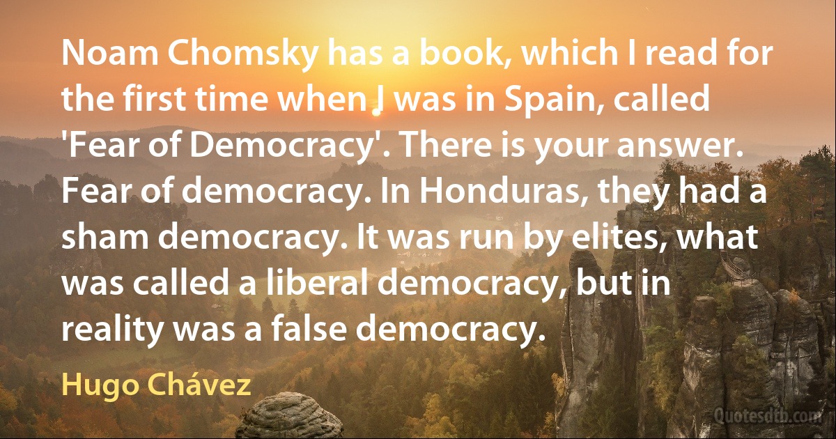 Noam Chomsky has a book, which I read for the first time when I was in Spain, called 'Fear of Democracy'. There is your answer. Fear of democracy. In Honduras, they had a sham democracy. It was run by elites, what was called a liberal democracy, but in reality was a false democracy. (Hugo Chávez)