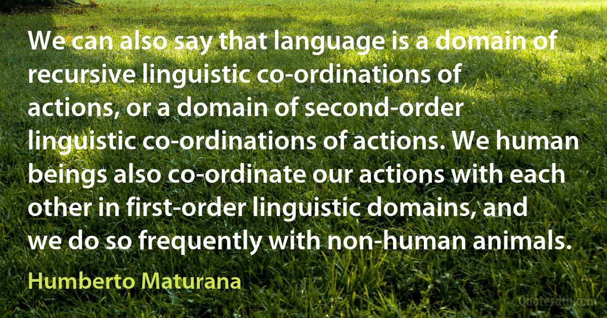 We can also say that language is a domain of recursive linguistic co-ordinations of actions, or a domain of second-order linguistic co-ordinations of actions. We human beings also co-ordinate our actions with each other in first-order linguistic domains, and we do so frequently with non-human animals. (Humberto Maturana)