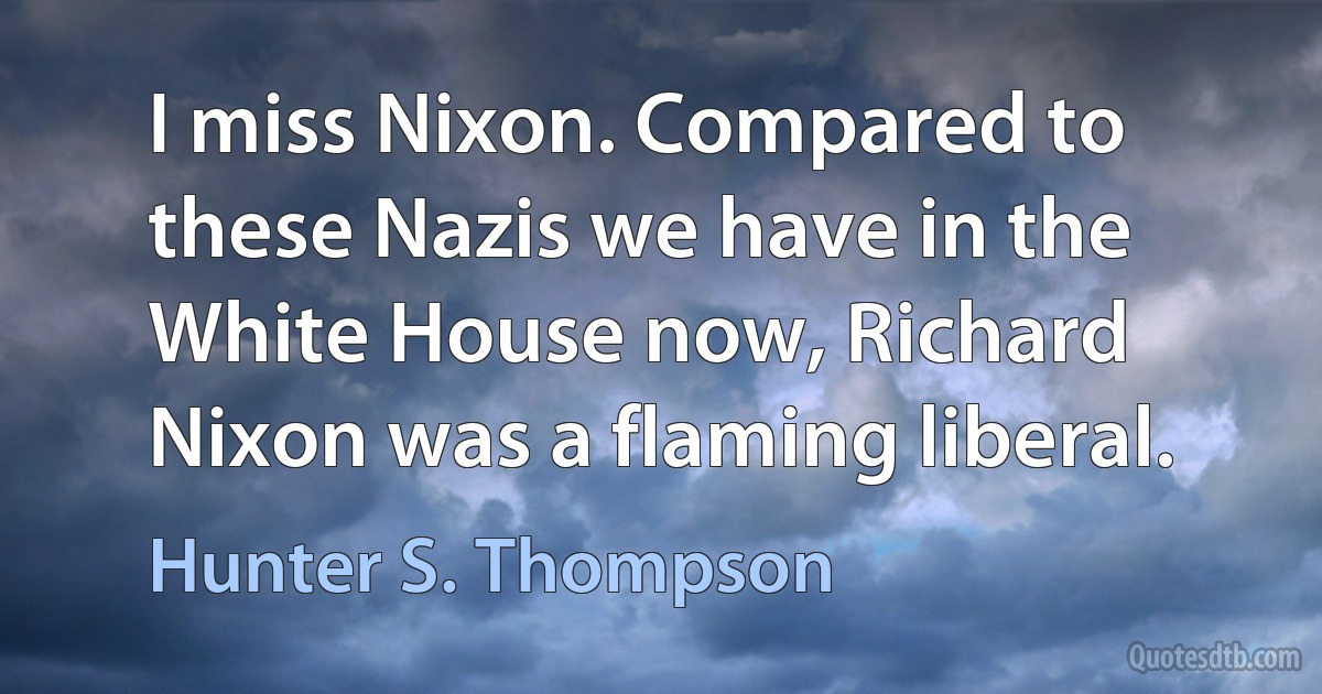 I miss Nixon. Compared to these Nazis we have in the White House now, Richard Nixon was a flaming liberal. (Hunter S. Thompson)