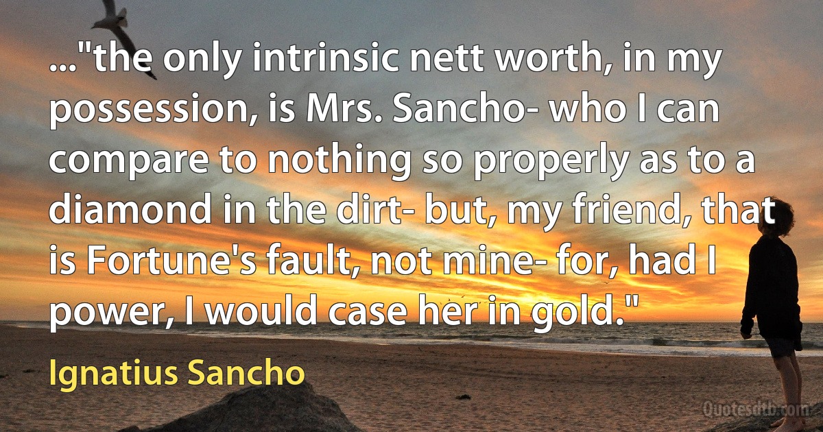 ..."the only intrinsic nett worth, in my possession, is Mrs. Sancho- who I can compare to nothing so properly as to a diamond in the dirt- but, my friend, that is Fortune's fault, not mine- for, had I power, I would case her in gold." (Ignatius Sancho)