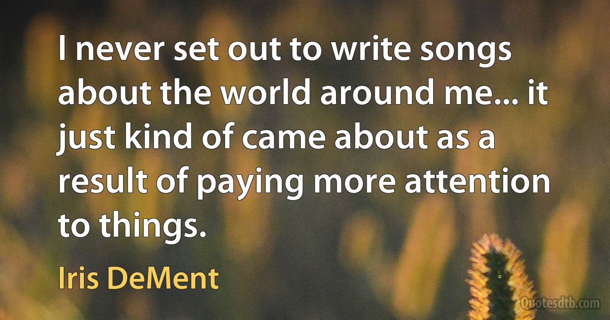 I never set out to write songs about the world around me... it just kind of came about as a result of paying more attention to things. (Iris DeMent)