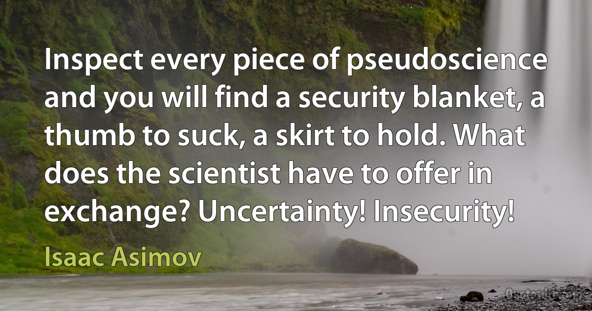 Inspect every piece of pseudoscience and you will find a security blanket, a thumb to suck, a skirt to hold. What does the scientist have to offer in exchange? Uncertainty! Insecurity! (Isaac Asimov)