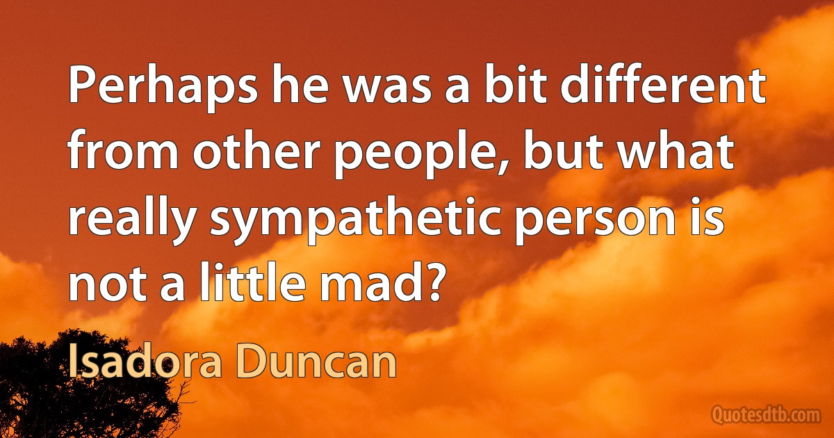 Perhaps he was a bit different from other people, but what really sympathetic person is not a little mad? (Isadora Duncan)