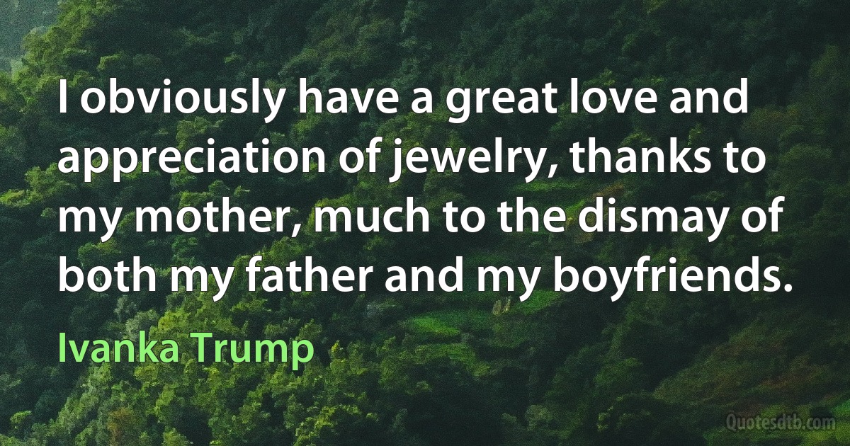 I obviously have a great love and appreciation of jewelry, thanks to my mother, much to the dismay of both my father and my boyfriends. (Ivanka Trump)