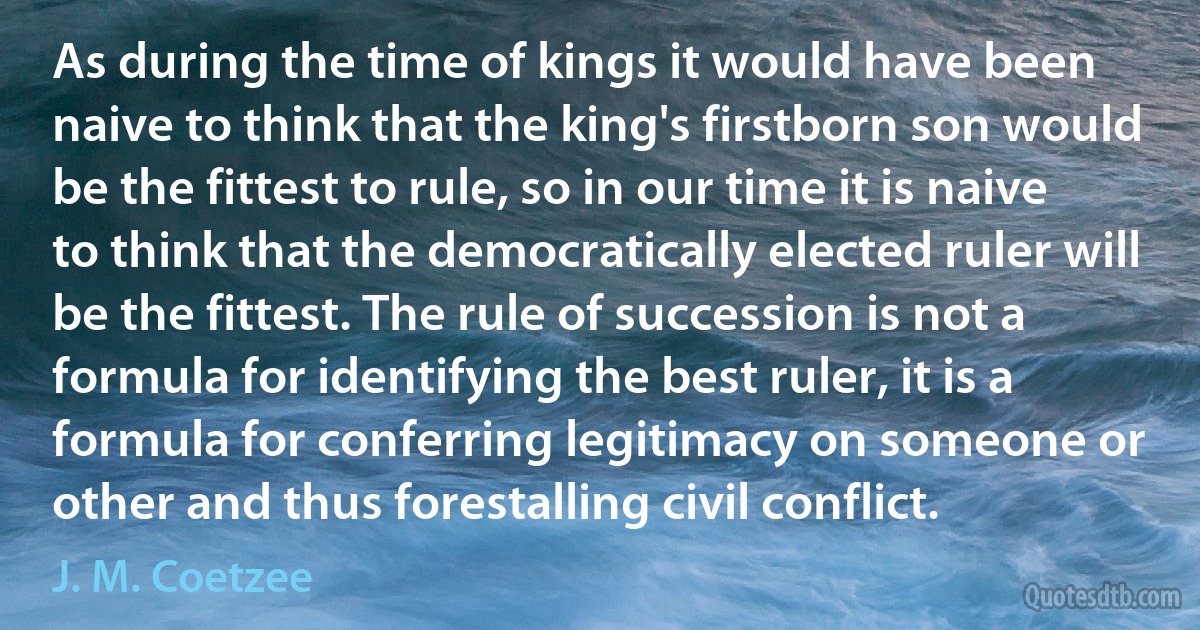 As during the time of kings it would have been naive to think that the king's firstborn son would be the fittest to rule, so in our time it is naive to think that the democratically elected ruler will be the fittest. The rule of succession is not a formula for identifying the best ruler, it is a formula for conferring legitimacy on someone or other and thus forestalling civil conflict. (J. M. Coetzee)