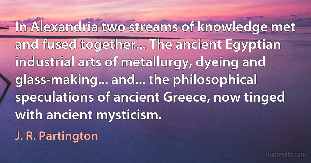 In Alexandria two streams of knowledge met and fused together... The ancient Egyptian industrial arts of metallurgy, dyeing and glass-making... and... the philosophical speculations of ancient Greece, now tinged with ancient mysticism. (J. R. Partington)