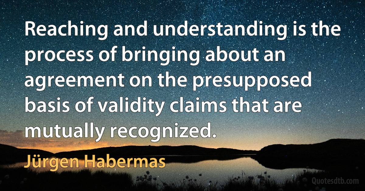 Reaching and understanding is the process of bringing about an agreement on the presupposed basis of validity claims that are mutually recognized. (Jürgen Habermas)