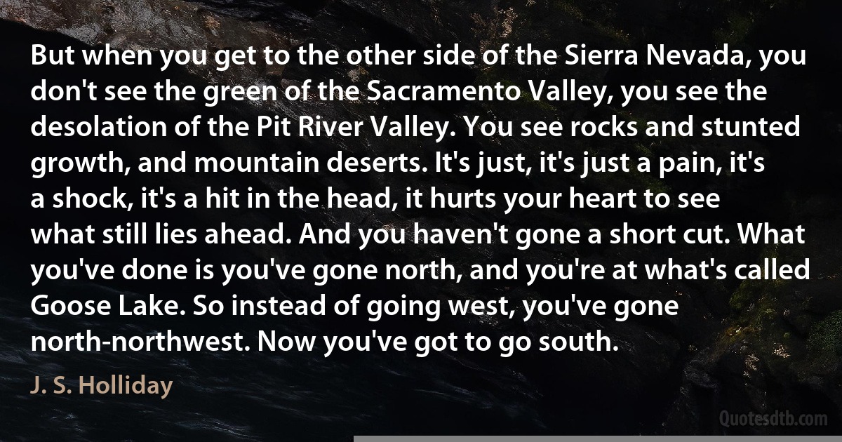 But when you get to the other side of the Sierra Nevada, you don't see the green of the Sacramento Valley, you see the desolation of the Pit River Valley. You see rocks and stunted growth, and mountain deserts. It's just, it's just a pain, it's a shock, it's a hit in the head, it hurts your heart to see what still lies ahead. And you haven't gone a short cut. What you've done is you've gone north, and you're at what's called Goose Lake. So instead of going west, you've gone north-northwest. Now you've got to go south. (J. S. Holliday)