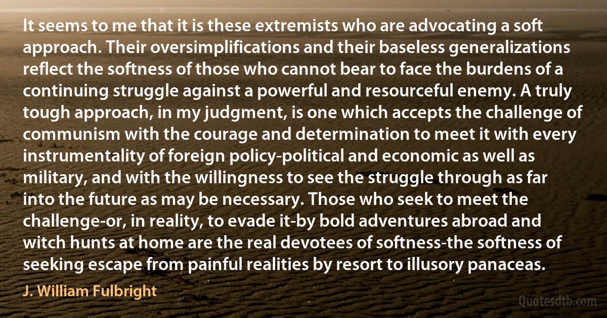 It seems to me that it is these extremists who are advocating a soft approach. Their oversimplifications and their baseless generalizations reflect the softness of those who cannot bear to face the burdens of a continuing struggle against a powerful and resourceful enemy. A truly tough approach, in my judgment, is one which accepts the challenge of communism with the courage and determination to meet it with every instrumentality of foreign policy-political and economic as well as military, and with the willingness to see the struggle through as far into the future as may be necessary. Those who seek to meet the challenge-or, in reality, to evade it-by bold adventures abroad and witch hunts at home are the real devotees of softness-the softness of seeking escape from painful realities by resort to illusory panaceas. (J. William Fulbright)