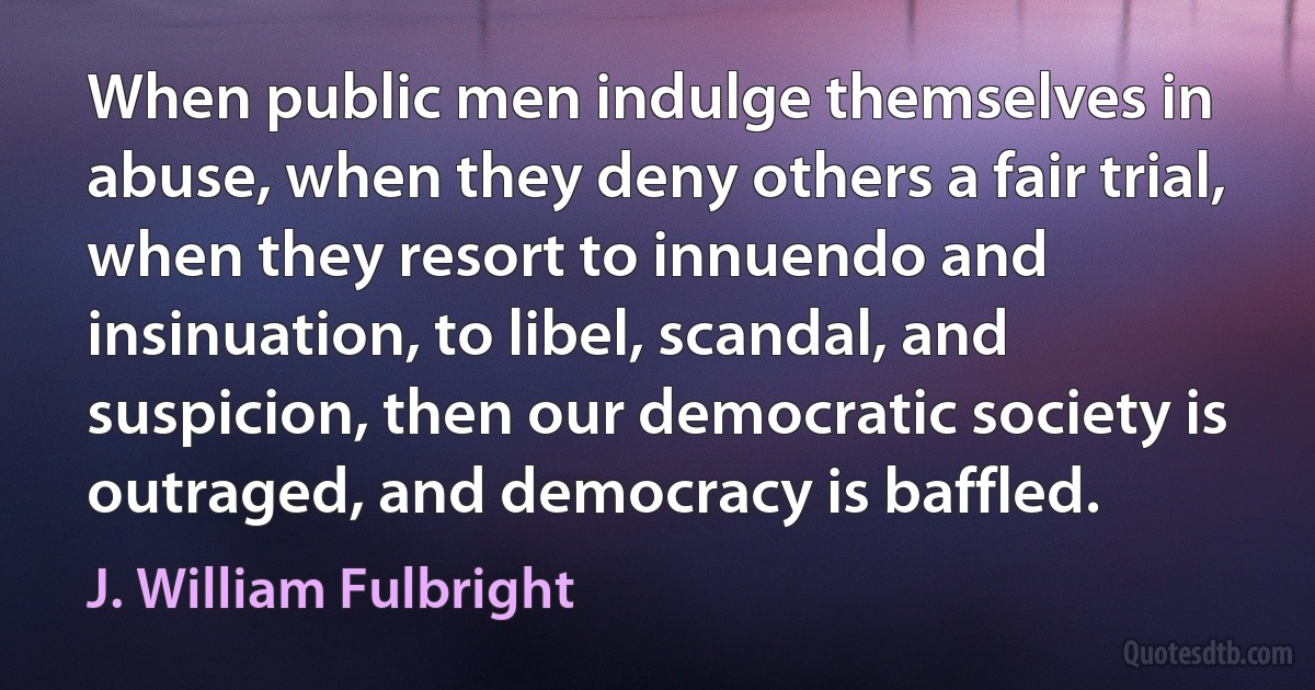 When public men indulge themselves in abuse, when they deny others a fair trial, when they resort to innuendo and insinuation, to libel, scandal, and suspicion, then our democratic society is outraged, and democracy is baffled. (J. William Fulbright)