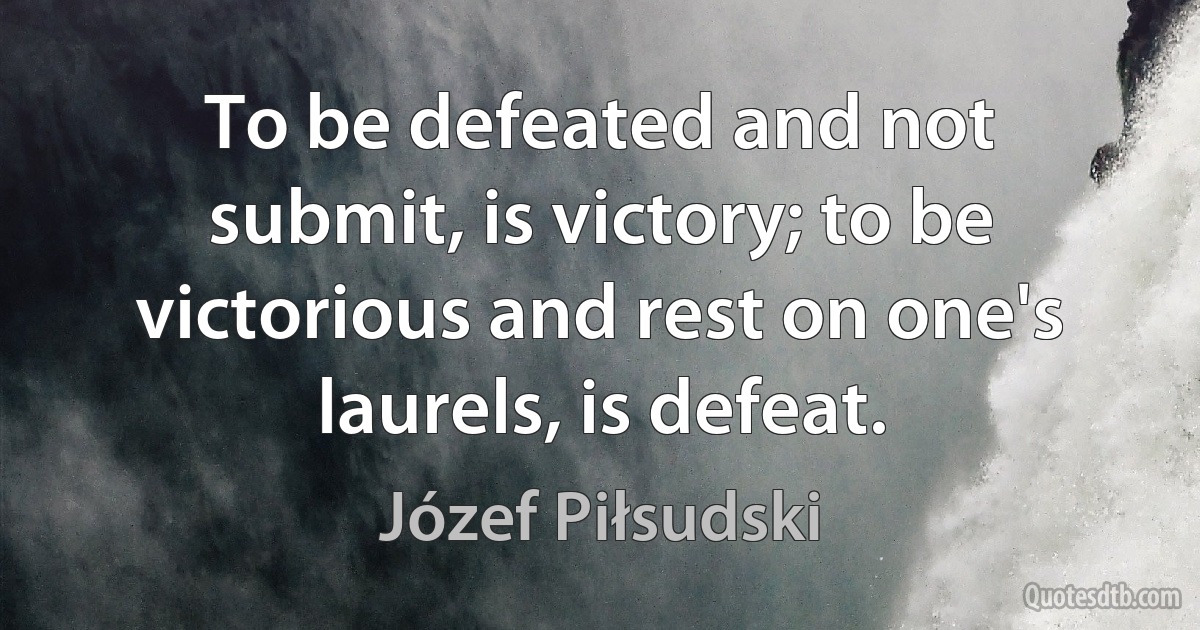 To be defeated and not submit, is victory; to be victorious and rest on one's laurels, is defeat. (Józef Piłsudski)