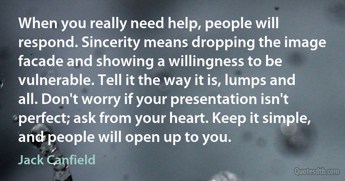 When you really need help, people will respond. Sincerity means dropping the image facade and showing a willingness to be vulnerable. Tell it the way it is, lumps and all. Don't worry if your presentation isn't perfect; ask from your heart. Keep it simple, and people will open up to you. (Jack Canfield)