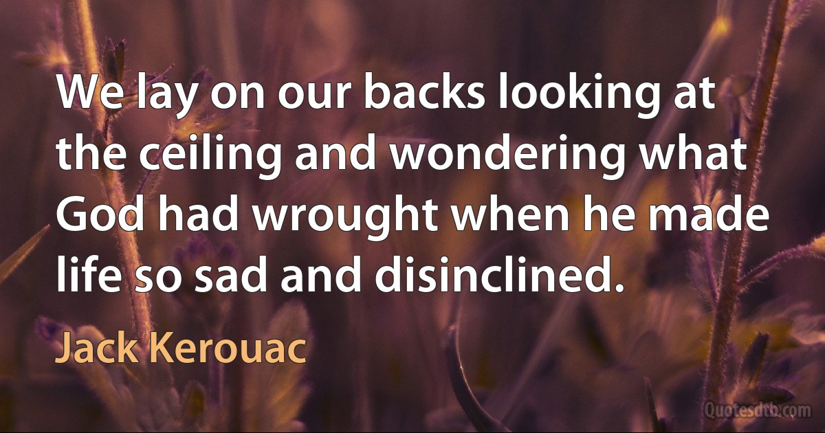 We lay on our backs looking at the ceiling and wondering what God had wrought when he made life so sad and disinclined. (Jack Kerouac)