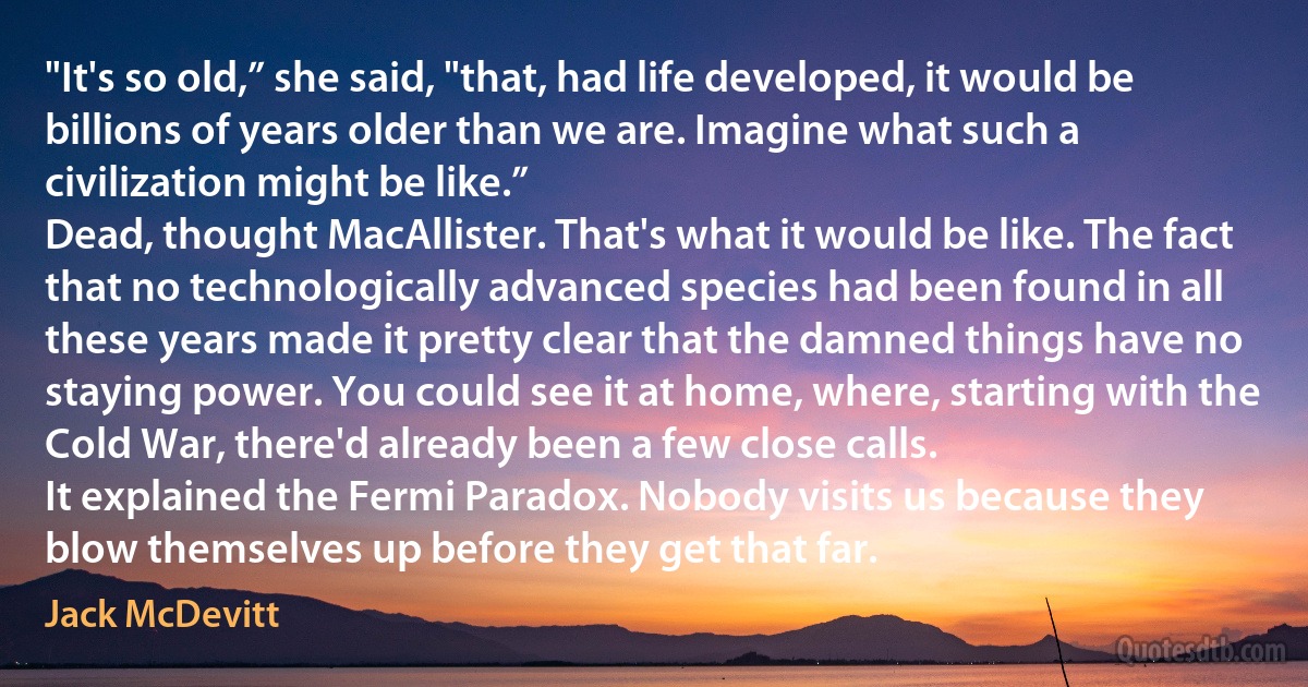 "It's so old,” she said, "that, had life developed, it would be billions of years older than we are. Imagine what such a civilization might be like.”
Dead, thought MacAllister. That's what it would be like. The fact that no technologically advanced species had been found in all these years made it pretty clear that the damned things have no staying power. You could see it at home, where, starting with the Cold War, there'd already been a few close calls.
It explained the Fermi Paradox. Nobody visits us because they blow themselves up before they get that far. (Jack McDevitt)