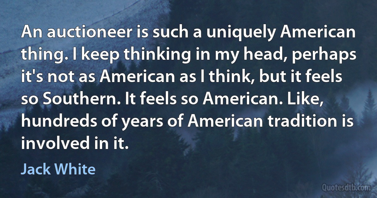 An auctioneer is such a uniquely American thing. I keep thinking in my head, perhaps it's not as American as I think, but it feels so Southern. It feels so American. Like, hundreds of years of American tradition is involved in it. (Jack White)