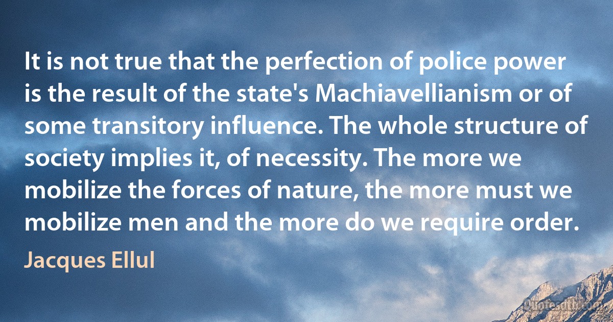 It is not true that the perfection of police power is the result of the state's Machiavellianism or of some transitory influence. The whole structure of society implies it, of necessity. The more we mobilize the forces of nature, the more must we mobilize men and the more do we require order. (Jacques Ellul)