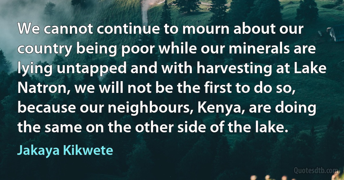 We cannot continue to mourn about our country being poor while our minerals are lying untapped and with harvesting at Lake Natron, we will not be the first to do so, because our neighbours, Kenya, are doing the same on the other side of the lake. (Jakaya Kikwete)