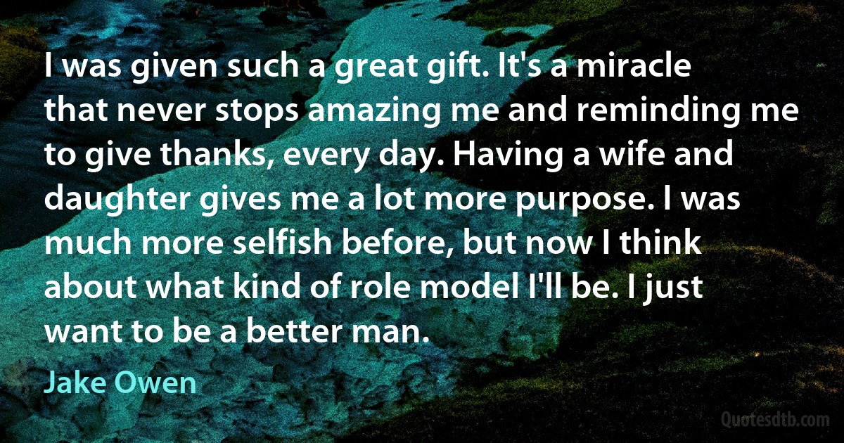 I was given such a great gift. It's a miracle that never stops amazing me and reminding me to give thanks, every day. Having a wife and daughter gives me a lot more purpose. I was much more selfish before, but now I think about what kind of role model I'll be. I just want to be a better man. (Jake Owen)