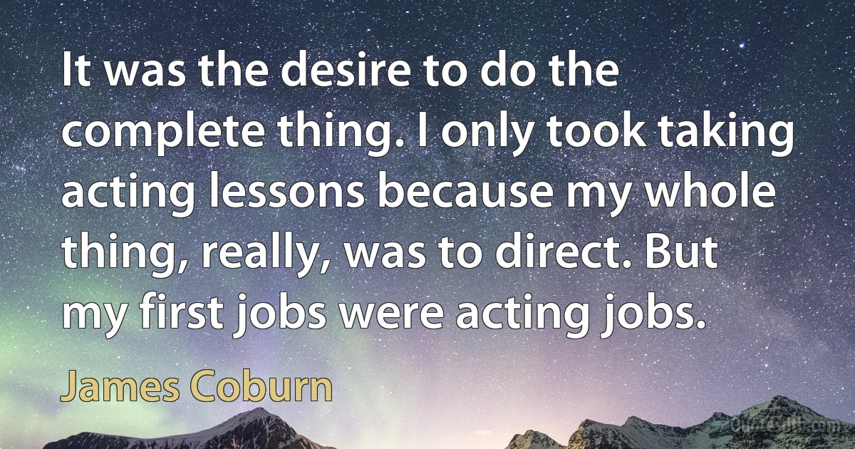 It was the desire to do the complete thing. I only took taking acting lessons because my whole thing, really, was to direct. But my first jobs were acting jobs. (James Coburn)