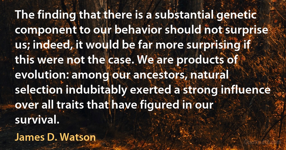 The finding that there is a substantial genetic component to our behavior should not surprise us; indeed, it would be far more surprising if this were not the case. We are products of evolution: among our ancestors, natural selection indubitably exerted a strong influence over all traits that have figured in our survival. (James D. Watson)