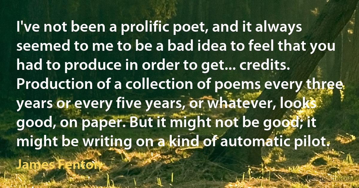 I've not been a prolific poet, and it always seemed to me to be a bad idea to feel that you had to produce in order to get... credits. Production of a collection of poems every three years or every five years, or whatever, looks good, on paper. But it might not be good; it might be writing on a kind of automatic pilot. (James Fenton)