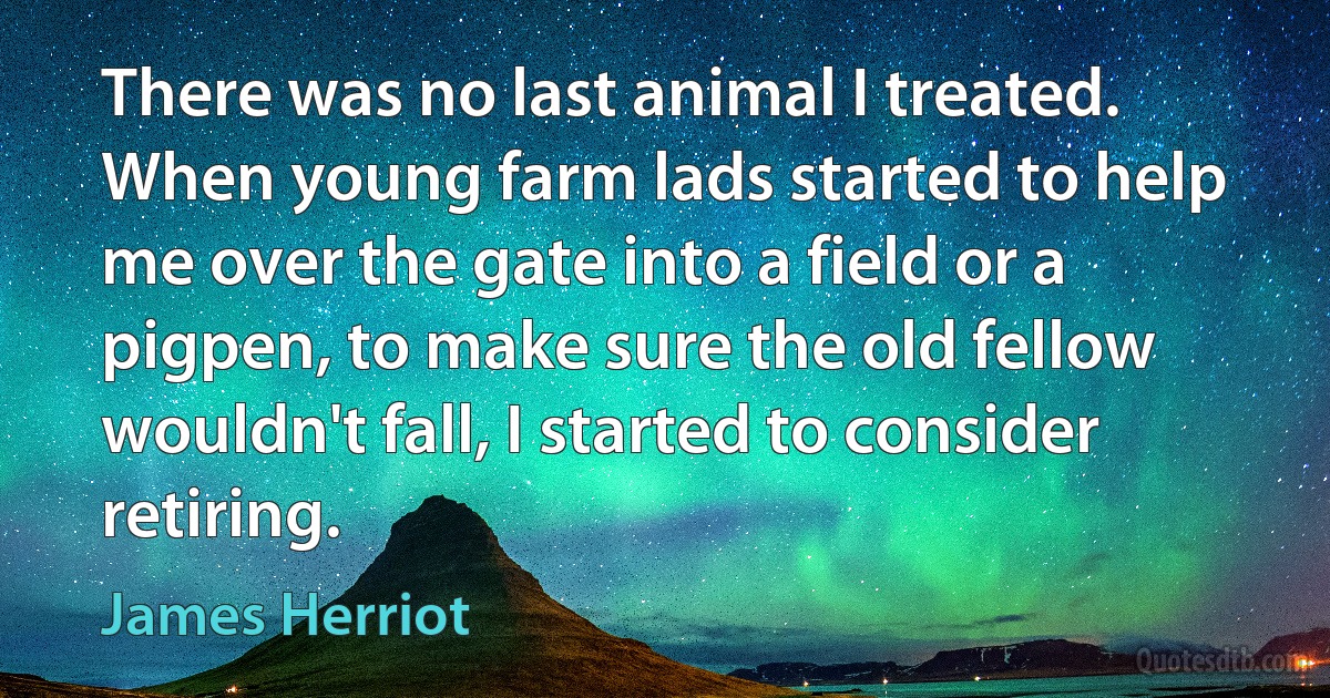 There was no last animal I treated. When young farm lads started to help me over the gate into a field or a pigpen, to make sure the old fellow wouldn't fall, I started to consider retiring. (James Herriot)