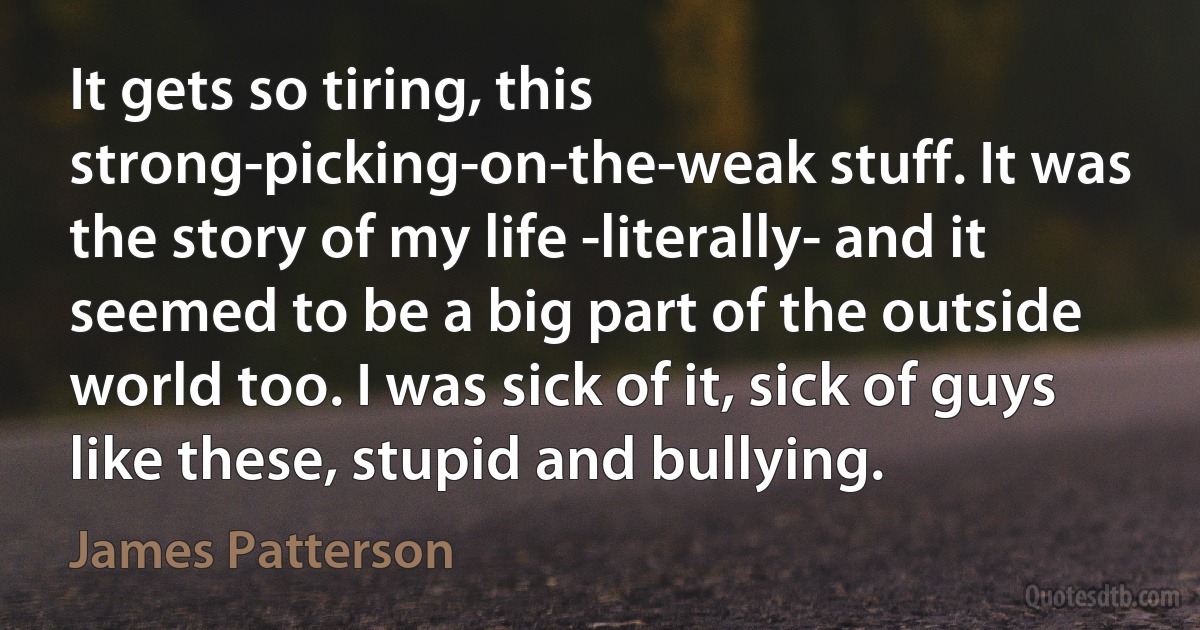 It gets so tiring, this strong-picking-on-the-weak stuff. It was the story of my life -literally- and it seemed to be a big part of the outside world too. I was sick of it, sick of guys like these, stupid and bullying. (James Patterson)